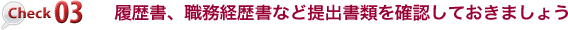 チェック３　履歴書、職務経歴書など、提出書類については内容を確認しておきましょう
